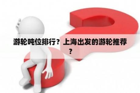 游轮吨位排行？上海出发的游轮推荐？