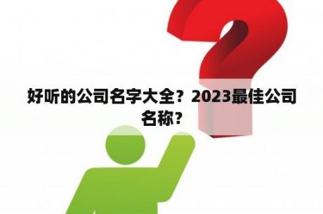 好听的公司名字大全？2023最佳公司名称？