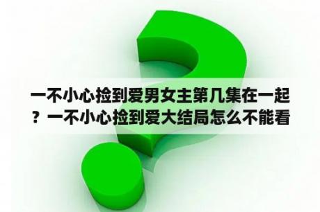 一不小心捡到爱男女主第几集在一起？一不小心捡到爱大结局怎么不能看？