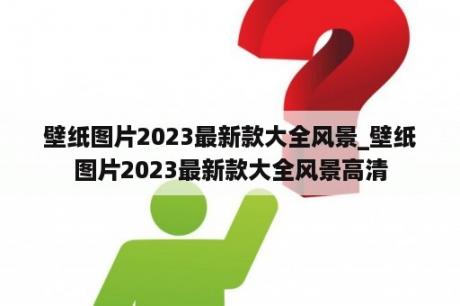 壁纸图片2023最新款大全风景_壁纸图片2023最新款大全风景高清