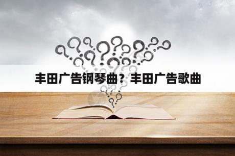 丰田广告钢琴曲？丰田广告歌曲