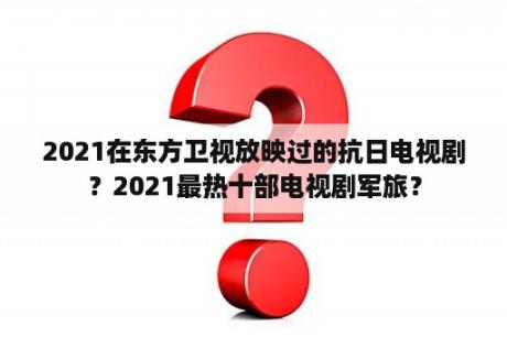 2021在东方卫视放映过的抗日电视剧？2021最热十部电视剧军旅？