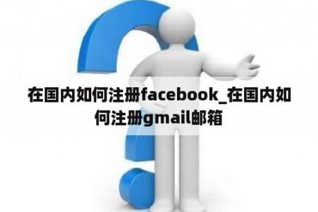 在国内如何注册facebook_在国内如何注册gmail邮箱
