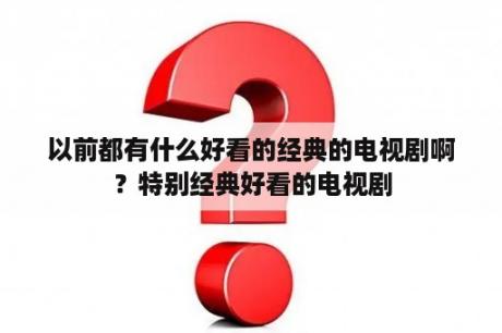 以前都有什么好看的经典的电视剧啊？特别经典好看的电视剧