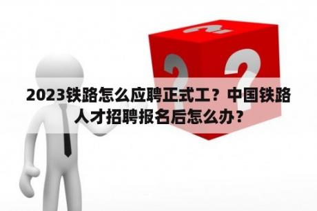 2023铁路怎么应聘正式工？中国铁路人才招聘报名后怎么办？