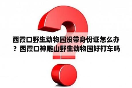 西霞口野生动物园没带身份证怎么办？西霞口神雕山野生动物园好打车吗？