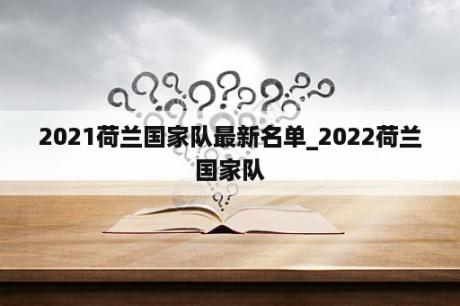 2021荷兰国家队最新名单_2022荷兰国家队