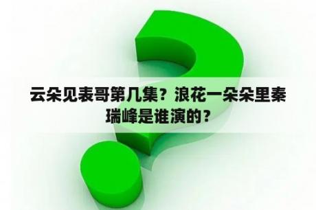 云朵见表哥第几集？浪花一朵朵里秦瑞峰是谁演的？