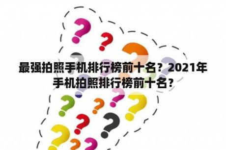 最强拍照手机排行榜前十名？2021年手机拍照排行榜前十名？