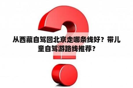 从西藏自驾回北京走哪条线好？带儿童自驾游路线推荐？