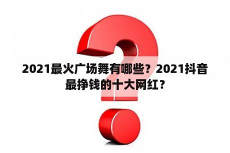 2021最火广场舞有哪些？2021抖音最挣钱的十大网红？