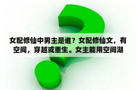 女配修仙中男主是谁？女配修仙文，有空间，穿越或重生。女主能用空间湖水炼制灵液合成丹株？