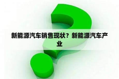 新能源汽车销售现状？新能源汽车产业