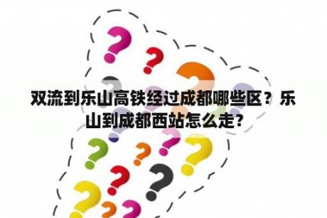 双流到乐山高铁经过成都哪些区？乐山到成都西站怎么走？