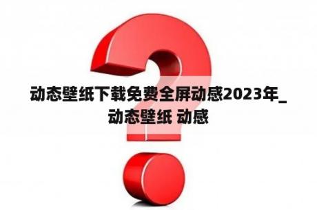 动态壁纸下载免费全屏动感2023年_动态壁纸 动感