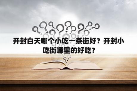 开封白天哪个小吃一条街好？开封小吃街哪里的好吃？