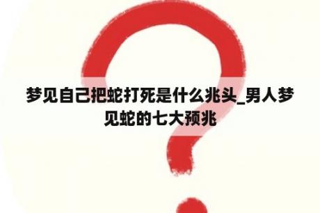 梦见自己把蛇打死是什么兆头_男人梦见蛇的七大预兆