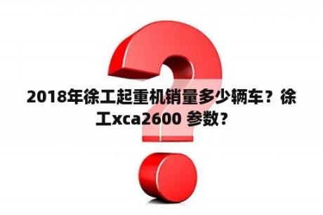 2018年徐工起重机销量多少辆车？徐工xca2600 参数？