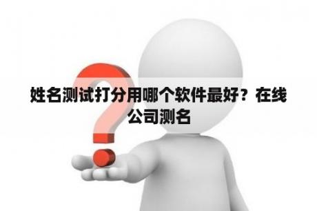 姓名测试打分用哪个软件最好？在线公司测名