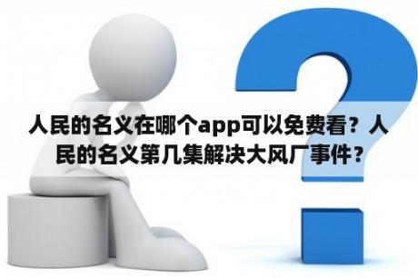 人民的名义在哪个app可以免费看？人民的名义第几集解决大风厂事件？