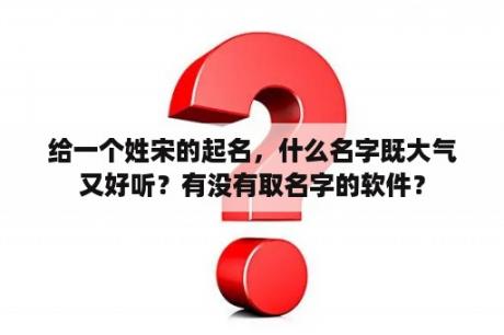 给一个姓宋的起名，什么名字既大气又好听？有没有取名字的软件？