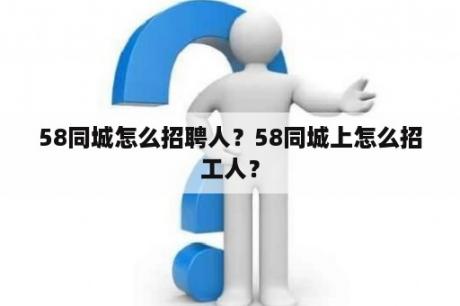 58同城怎么招聘人？58同城上怎么招工人？