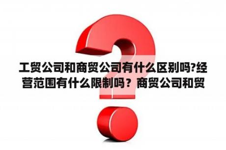 工贸公司和商贸公司有什么区别吗?经营范围有什么限制吗？商贸公司和贸易公司有什么区别?上税哪个更高？