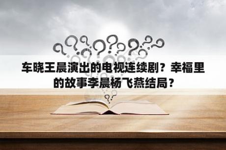 车晓王晨演出的电视连续剧？幸福里的故事李晨杨飞燕结局？