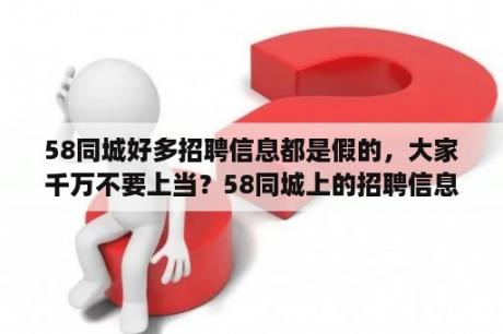 58同城好多招聘信息都是假的，大家千万不要上当？58同城上的招聘信息真实吗？