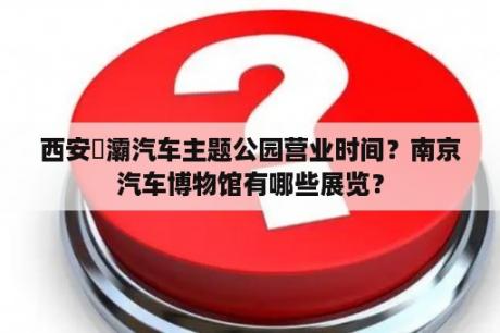 西安浐灞汽车主题公园营业时间？南京汽车博物馆有哪些展览？