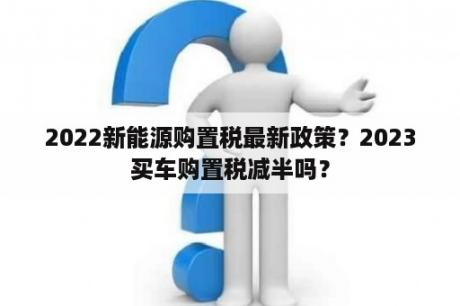 2022新能源购置税最新政策？2023买车购置税减半吗？