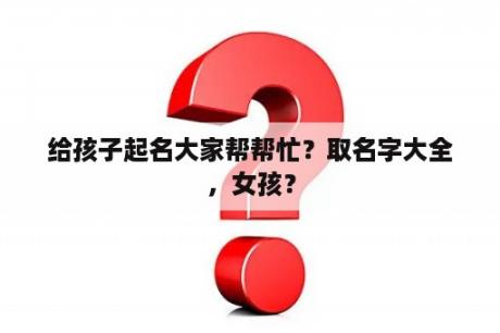 给孩子起名大家帮帮忙？取名字大全，女孩？