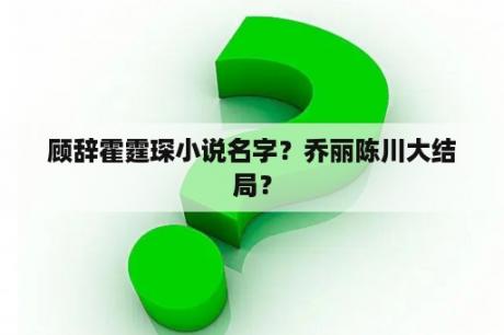 顾辞霍霆琛小说名字？乔丽陈川大结局？