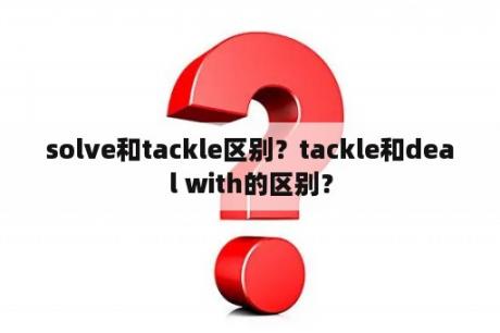 solve和tackle区别？tackle和deal with的区别？