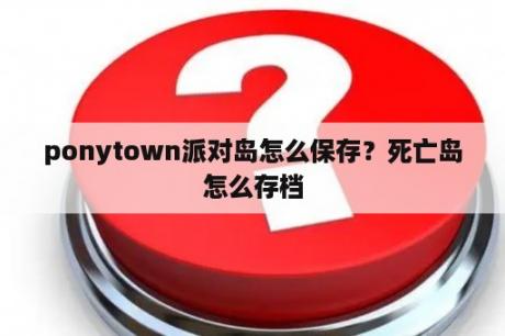 ponytown派对岛怎么保存？死亡岛怎么存档