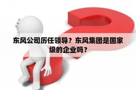 东风公司历任领导？东风集团是国家级的企业吗？