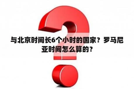 与北京时间长6个小时的国家？罗马尼亚时间怎么算的？