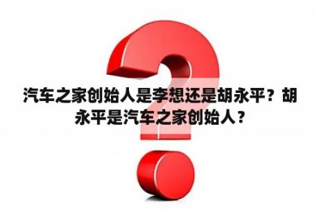 汽车之家创始人是李想还是胡永平？胡永平是汽车之家创始人？