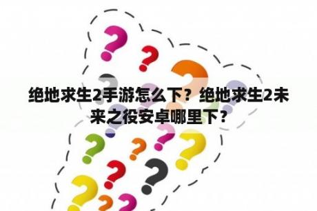 绝地求生2手游怎么下？绝地求生2未来之役安卓哪里下？