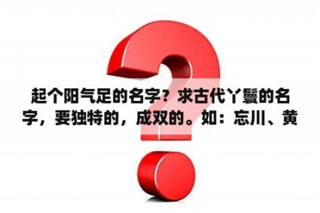 起个阳气足的名字？求古代丫鬟的名字，要独特的，成双的。如：忘川、黄泉。还有一些以清、雅、灵、霜、木、若、紫、玉开头的？