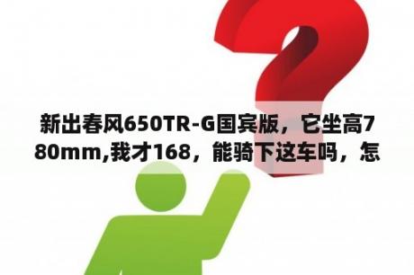 新出春风650TR-G国宾版，它坐高780mm,我才168，能骑下这车吗，怎么算？它零售价5980？168汽油机的转速是多少？