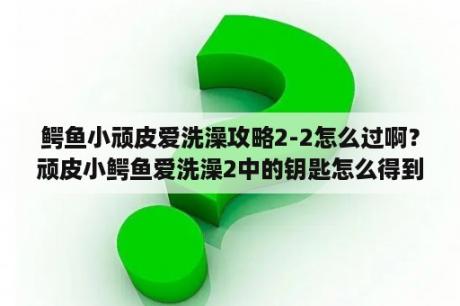 鳄鱼小顽皮爱洗澡攻略2-2怎么过啊？顽皮小鳄鱼爱洗澡2中的钥匙怎么得到？