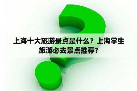 上海十大旅游景点是什么？上海学生旅游必去景点推荐？