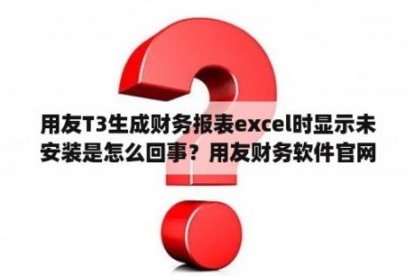 用友T3生成财务报表excel时显示未安装是怎么回事？用友财务软件官网下载