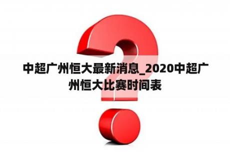 中超广州恒大最新消息_2020中超广州恒大比赛时间表