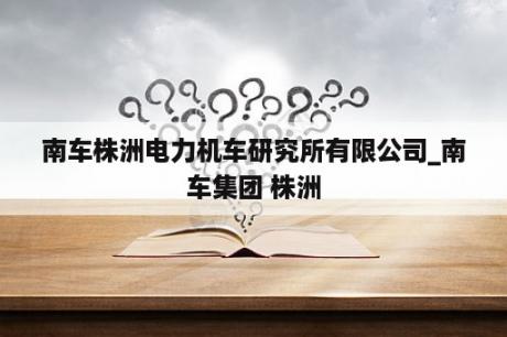 南车株洲电力机车研究所有限公司_南车集团 株洲