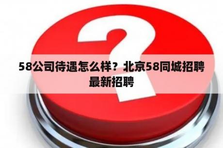 58公司待遇怎么样？北京58同城招聘最新招聘