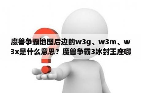 魔兽争霸地图后边的w3g、w3m、w3x是什么意思？魔兽争霸3冰封王座哪里下载?(能直接下载的)？