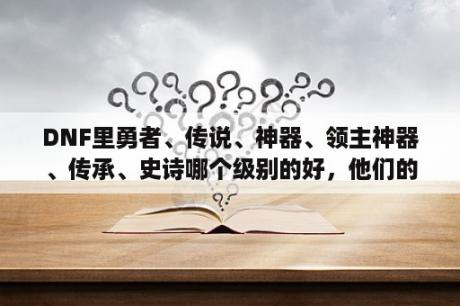 DNF里勇者、传说、神器、领主神器、传承、史诗哪个级别的好，他们的排名是什么？dnf神器排行榜