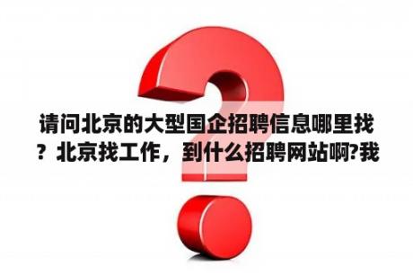 请问北京的大型国企招聘信息哪里找？北京找工作，到什么招聘网站啊?我是自己一个人来北京的？